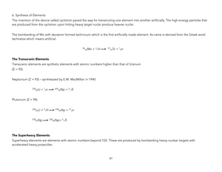 6. Synthesis of Elements
The invention of the device called cyclotron paved the way for transmuting one element into another artificially. The high-energy particles that
are produced from the cyclotron upon hitting heavy target nuclei produce heavier nuclei.
The bombarding of Mo with deuteron formed technicium which is the first artificially made element. Its name is derived from the Greek word
technetos which means artificial.
96
42Mo + 2
1H —> 97
43Tc + 1
0n
The Transuranic Elements
Transuranic elements are synthetic elements with atomic numbers higher than that of Uranium
(Z = 92).
Neptunium (Z = 93) – synthesized by E.M. MacMillan in 1940
238
92U + 1
0n —> 239
93Np + 0
-1ß
Plutonium (Z = 94)
238
92U + 2
1H —> 238
93Np + 21
0n
238
93Np —> 238
94Np+ 0
-1ß
The Superheavy Elements
Superheavy elements are elements with atomic numbers beyond 103. These are produced by bombarding heavy nuclear targets with
accelerated heavy projectiles.
61
 