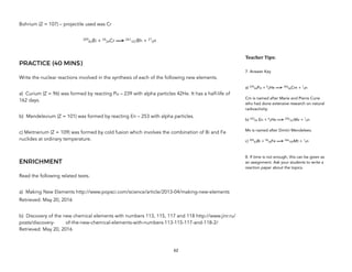 Bohrium (Z = 107) – projectile used was Cr
209
83Bi + 54
24Cr —> 261
107Bh + 21
0n
PRACTICE (40 MINS)
Write the nuclear reactions involved in the synthesis of each of the following new elements.
a) Curium (Z = 96) was formed by reacting Pu – 239 with alpha particles 42He. It has a half-life of
162 days.
b) Mendelevium (Z = 101) was formed by reacting En – 253 with alpha particles.
c) Meitnerium (Z = 109) was formed by cold fusion which involves the combination of Bi and Fe
nuclides at ordinary temperature.
ENRICHMENT
Read the following related texts.
a) Making New Elements http://www.popsci.com/science/article/2013-04/making-new-elements
Retrieved: May 20, 2016
b) Discovery of the new chemical elements with numbers 113, 115, 117 and 118 http://www.jinr.ru/
posts/discovery- of-the-new-chemical-elements-with-numbers-113-115-117-and-118-2/
Retrieved: May 20, 2016
62
Teacher&Tips:&
7. Answer Key
a) 239
94Pu + 4
2He —> 242
96Cm + 1
0n
Cm is named after Marie and Pierre Curie
who had done extensive research on natural
radioactivity.
b) 253
99 En + 4
2He —> 256
101Mv + 1
0n
Mv is named after Dmitri Mendeleev.
c) 209
83Bi + 58
26Fe —> 266
109Mt + 1
0n
8. If time is not enough, this can be given as
an assignment. Ask your students to write a
reaction paper about the topics.
 