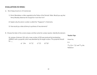 EVALUATION (10 MINS)
A. Short Essay (maximum of 3 sentences)
1) Dmitri Mendeleev is often regarded as the Father of the Periodic Table. Would you say that
Henry Moseley deserves the recognition more than him?
2) Explain why the atomic number is called the “fingerprint” of elements.
3) How would you relate alchemy to synthesis of new elements?
B. Choose the letter of the correct answer, and then write the nuclear reaction. Identify the element.
An isotope of element 102, with a mass number of 253 was produced by bombarding
24096Cm with a projectile, which was absorbed by the target nucleus. This projectile should
be ___
a) 5
2He b) 13
6C c) 12
6C d) 16
8O
63
Teacher&Tips:&
Answer Key
B. b
240
96 Cm+ 13
6C —> 253
102 No
Nobelium
 