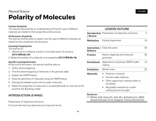 Physical)Science))
Polarity of Molecules
Content&Standards&
The learners demonstrate an understanding of how the uses of different
materials are related to their properties and structures.
Performance&Standards&
The learners shall be able to explain how the uses of different materials are
related to their properties and structures.
Learning&Competencies&
The learners to:
1. Determine if a molecule is polar or non-polar given its structure  
(S11/12PS-IIIc-15)
2. Relate the polarity of a molecule to its properties (S11/12PS-IIIc-16)
Speci4ic&Learning&Outcomes&
At the end of the lesson, the learners shall be able to:
1. Define electronegativity
2. Find the electronegativity of elements in the periodic table
3. Explain the VSEPR theory
4. Draw the geometry of molecules using the VSEPR theory
5. Distinguish between polar and non-polar molecules
6. Relate the properties of molecules to its polarityProvide an overview of the
proof for the Big Bang model
INTRODUCTION (5 MINS)
Presentation of objectives and terms
Communicate learning objectives and important terms.
66
120 MINS
LESSON OUTLINE
Introduction
/&Review
Presentation of objectives and terms 5
Motivation Polarity Experiment 10
Instruction&/&
Delivery
Class discussion 50
Practice Electro negativity and molecular
geometry
20
Enrichment Applications of polarity, VSEPR model-
making
10
Evaluation Written exam 25
Materials • Projector, computer
• Periodic table, balloons
• Other experiment materials (refer to
list below)
• Recyclable materials for model-
making (learner-brought)
Resources&
(1) Whitten, K.W., Davis, R.E., Peck, M.L., & Stanley, G.G., (2005).
General Chemistry 7th ed. Singapore: Thomson/Brooks/Cole.;
 