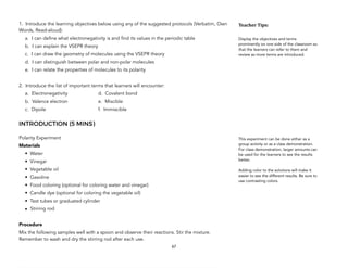 1. Introduce the learning objectives below using any of the suggested protocols (Verbatim, Own
Words, Read-aloud):
a. I can define what electronegativity is and find its values in the periodic table
b. I can explain the VSEPR theory
c. I can draw the geometry of molecules using the VSEPR theory
d. I can distinguish between polar and non-polar molecules
e. I can relate the properties of molecules to its polarity
2. Introduce the list of important terms that learners will encounter:
a. Electronegativity d. Covalent bond
b. Valence electron e. Miscible
c. Dipole f. Immiscible
INTRODUCTION (5 MINS)
Polarity Experiment
Materials
• Water
• Vinegar
• Vegetable oil
• Gasoline
• Food coloring (optional for coloring water and vinegar)
• Candle dye (optional for coloring the vegetable oil)
• Test tubes or graduated cylinder
• Stirring rod
Procedure
Mix the following samples well with a spoon and observe their reactions. Stir the mixture.
Remember to wash and dry the stirring rod after each use.
67
Teacher&Tips:&
Display the objectives and terms
prominently on one side of the classroom so
that the learners can refer to them and
review as more terms are introduced.
This experiment can be done either as a
group activity or as a class demonstration.
For class demonstration, larger amounts can
be used for the learners to see the results
better.
Adding color to the solutions will make it
easier to see the different results. Be sure to
use contrasting colors.
 