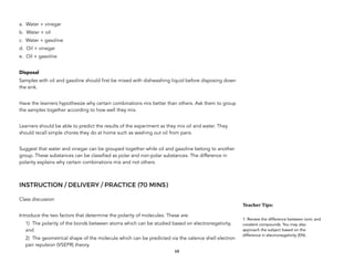 a. Water + vinegar
b. Water + oil
c. Water + gasoline
d. Oil + vinegar
e. Oil + gasoline
Disposal
Samples with oil and gasoline should first be mixed with dishwashing liquid before disposing down
the sink.
Have the learners hypothesize why certain combinations mix better than others. Ask them to group
the samples together according to how well they mix.
Learners should be able to predict the results of the experiment as they mix oil and water. They
should recall simple chores they do at home such as washing out oil from pans.
Suggest that water and vinegar can be grouped together while oil and gasoline belong to another
group. These substances can be classified as polar and non-polar substances. The difference in
polarity explains why certain combinations mix and not others.
INSTRUCTION / DELIVERY / PRACTICE (70 MINS)
Class discussion
Introduce the two factors that determine the polarity of molecules. These are:
1) The polarity of the bonds between atoms which can be studied based on electronegativity,
and
2) The geometrical shape of the molecule which can be predicted via the valence shell electron
pair repulsion (VSEPR) theory.
68
Teacher&Tips:&
1. Review the difference between ionic and
covalent compounds. You may also
approach the subject based on the
difference in electronegativity (EN).
 