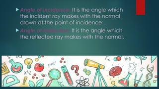  Angle of incidence: It is the angle which
the incident ray makes with the normal
drown at the point of incidence .
 Angle of Reflection: It is the angle which
the reflected ray makes with the normal.
 