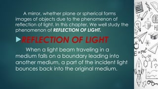 A mirror, whether plane or spherical forms
images of objects due to the phenomenon of
reflection of light. In this chapter, We well study the
phenomenon of REFLECTION OF LIGHT.
REFLECTION OF LIGHT
When a light beam traveling in a
medium falls on a boundary leading into
another medium, a part of the incident light
bounces back into the original medium.
 