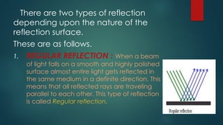 There are two types of reflection
depending upon the nature of the
reflection surface.
These are as follows.
1. REGULAR REFLECTION : When a beam
of light falls on a smooth and highly polished
surface almost entire light gets reflected in
the same medium in a definite direction. This
means that all reflected rays are traveling
parallel to each other. This type of reflection
is called Regular reflection.
 