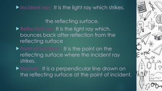  Incident ray: It is the light ray which strikes.
the reflecting surface.
 Reflected ray: It is the light ray which.
bounces back after reflection from the
reflecting surface
 Point of incident : It is the point on the
reflecting surface where the incident ray
strikes.
 Normal : It is a perpendicular line drown on
the reflecting surface at the point of incident.
 