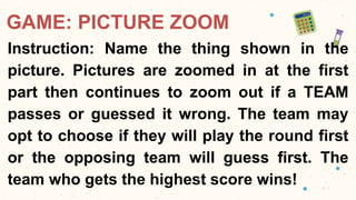 GAME: PICTURE ZOOM
Instruction: Name the thing shown in the
picture. Pictures are zoomed in at the first
part then continues to zoom out if a TEAM
passes or guessed it wrong. The team may
opt to choose if they will play the round first
or the opposing team will guess first. The
team who gets the highest score wins!
 