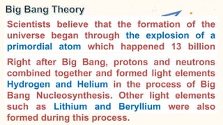 Scientists believe that the formation of the
universe began through the explosion of a
primordial atom which happened 13 billion
years ago.
Right after Big Bang, protons and neutrons
combined together and formed light elements
Hydrogen and Helium in the process of Big
Bang Nucleosynthesis. Other light elements
such as Lithium and Beryllium were also
formed during this process.
 