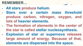 • All stars produce helium.
• Stars over a certain mass threshold
produce carbon, nitrogen, oxygen, and
lots of heavier elements.
• The formation of elements in the center of
the star is called stellar nucleosynthesis.
• Explosion of star or supernova releases
large amount of energy. Because of that,
elements are dispersed into the space.
 