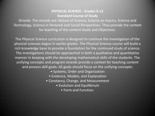 PHYSICAL SCIENCE - Grades 9-12Standard Course of StudyStrands: The strands are: Nature of Science, Science as Inquiry, Science and Technology, Science in Personal and Social Perspectives. They provide the context for teaching of the content Goals and Objectives. The Physical Science curriculum is designed to continue the investigation of the physical sciences begun in earlier grades. The Physical Science course will build a rich knowledge base to provide a foundation for the continued study of science. The investigations should be approached in both a qualitative and quantitativemanner in keeping with the developing mathematical skills of the students. The unifying concepts and program strands provide a context for teaching content and process skill goals. All goals should focus on the unifying concepts:• Systems, Order and Organization• Evidence, Models, and Explanation• Constancy, Change, and Measurement• Evolution and Equilibrium• Form and Function. 