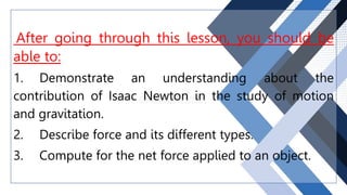 After going through this lesson, you should be
able to:
1. Demonstrate an understanding about the
contribution of Isaac Newton in the study of motion
and gravitation.
2. Describe force and its different types.
3. Compute for the net force applied to an object.
 