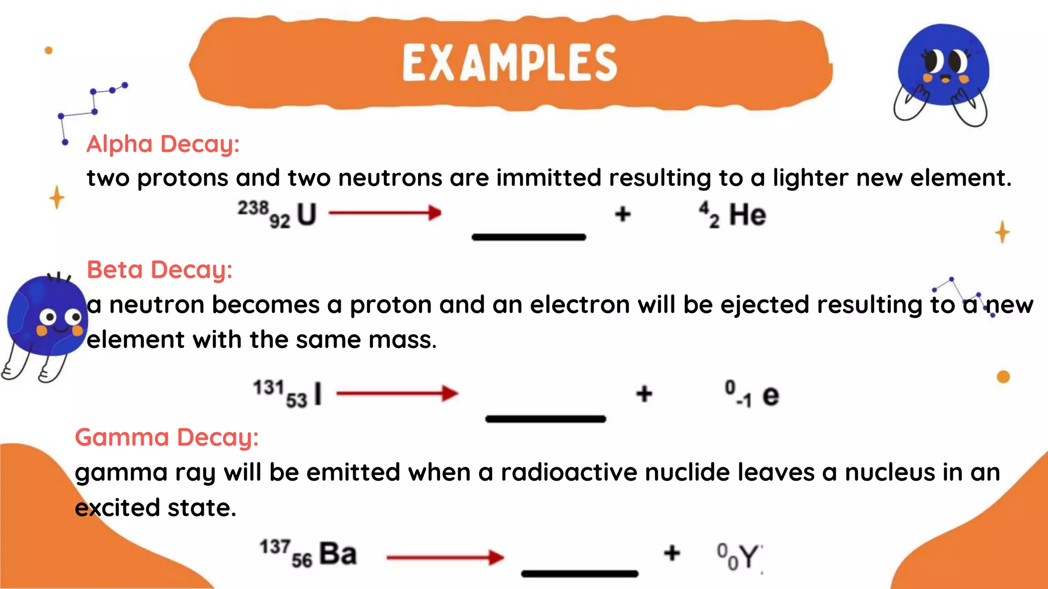 Alpha Decay:
two protons and two neutrons are immitted resulting to a lighter new element.
Beta Decay:
a neutron becomes a proton and an electron will be ejected resulting to a new
element with the same mass.
Gamma Decay:
gamma ray will be emitted when a radioactive nuclide leaves a nucleus in an
excited state.
 