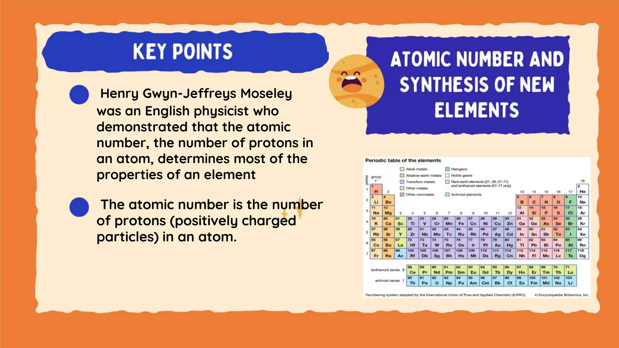 Henry Gwyn-Jeffreys Moseley
was an English physicist who
demonstrated that the atomic
number, the number of protons in
an atom, determines most of the
properties of an element
The atomic number is the number
of protons (positively charged
particles) in an atom.
 