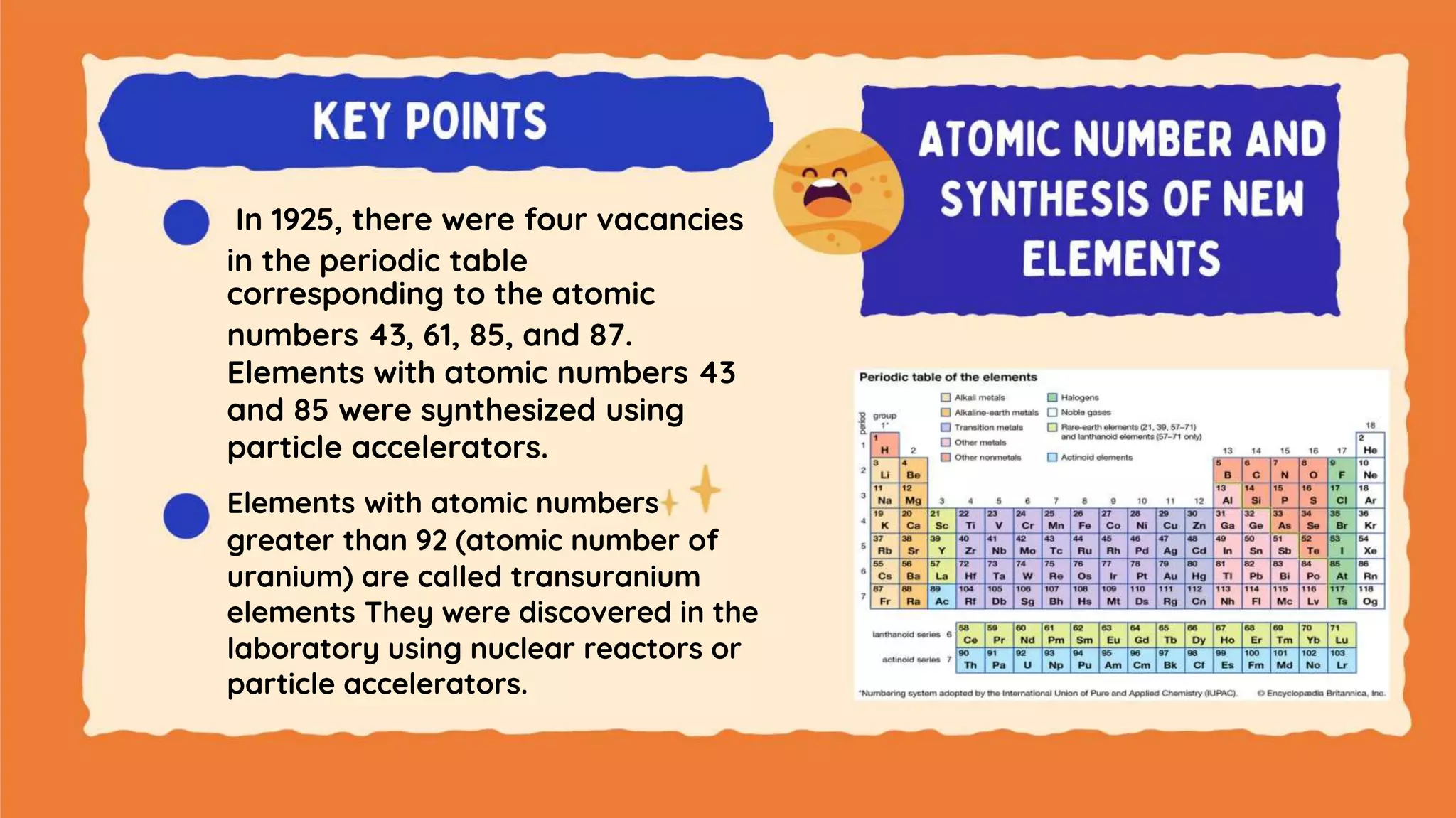 In 1925, there were four vacancies
in the periodic table
corresponding to the atomic
numbers 43, 61, 85, and 87.
Elements with atomic numbers 43
and 85 were synthesized using
particle accelerators.
Elements with atomic numbers
greater than 92 (atomic number of
uranium) are called transuranium
elements They were discovered in the
laboratory using nuclear reactors or
particle accelerators.
 