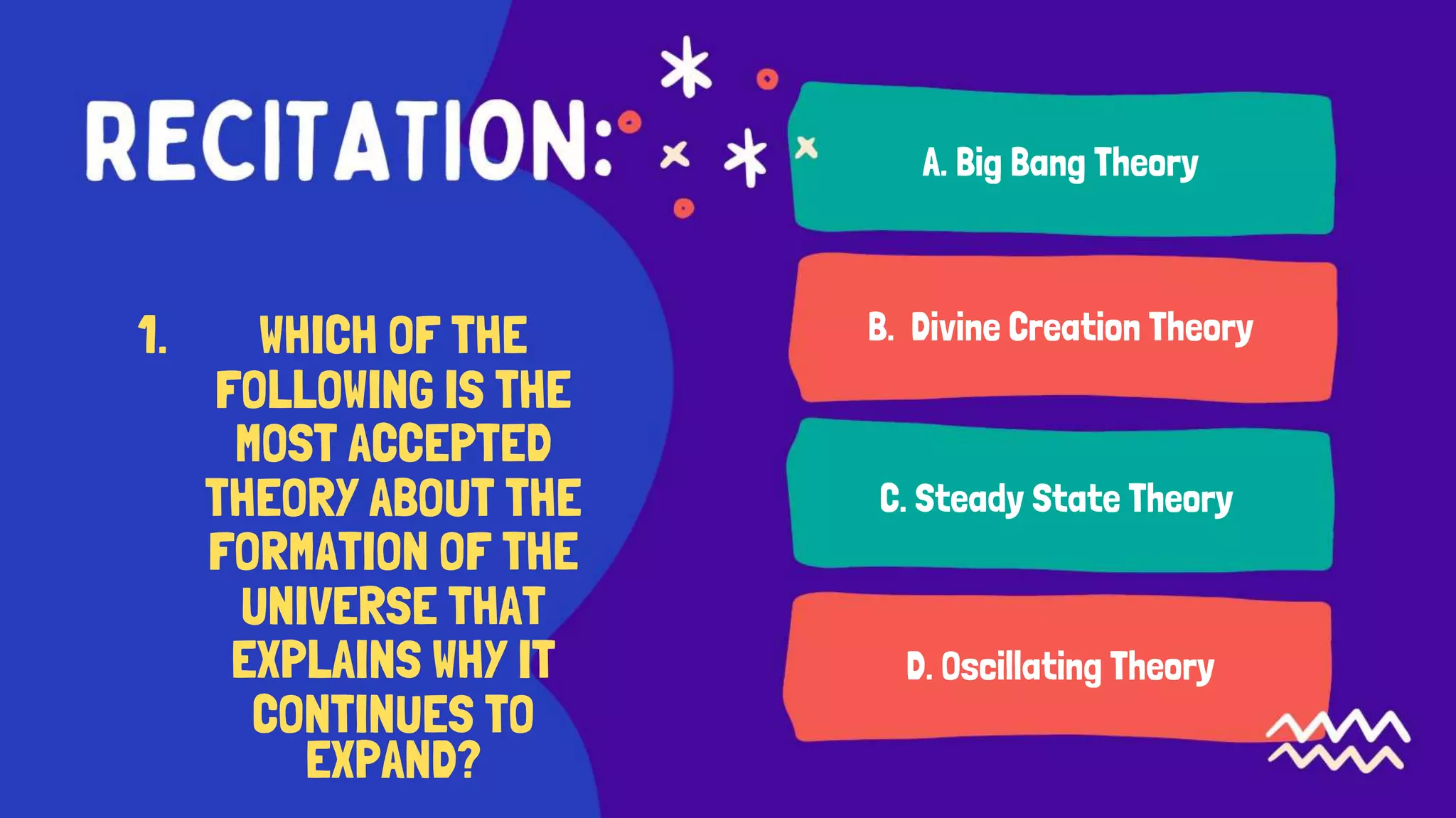 A. Big Bang Theory
1. WHICH OF THE
FOLLOWING IS THE
MOST ACCEPTED
THEORY ABOUT THE
FORMATION OF THE
UNIVERSE THAT
EXPLAINS WHY IT
CONTINUES TO
B. Divine Creation Theory
C. Steady State Theory
D. Oscillating Theory
EXPAND?
 