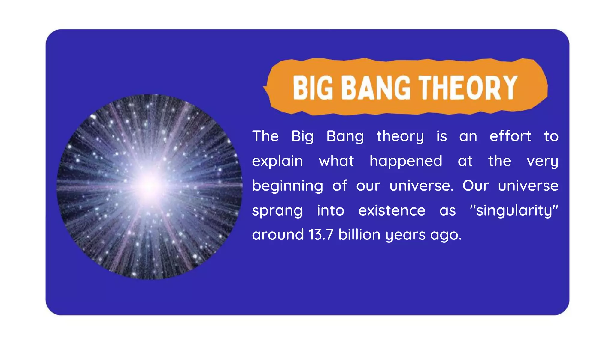 The Big Bang theory is an effort to
explain what happened at the very
beginning of our universe. Our universe
sprang into existence as "singularity"
around 13.7 billion years ago.
 