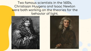 Two famous scientists in the 1600s,
Christiaan Huygens and Isaac Newton
were both working on the theories for the
behavior of light.
 