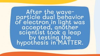 After the wave-
particle dual behavior
of electron in light was
accepted, another
scientist took a leap
by testing the
hypothesis in MATTER.
 
