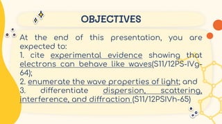 OBJECTIVES
At the end of this presentation, you are
expected to:
1. cite experimental evidence showing that
electrons can behave like waves(S11/12PS-IVg-
64);
2. enumerate the wave properties of light; and
3. differentiate dispersion, scattering,
interference, and diffraction (S11/12PSIVh-65)
 