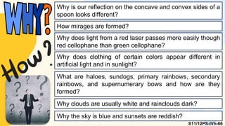 Why is our reflection on the concave and convex sides of a
spoon looks different?
How mirages are formed?
Why does light from a red laser passes more easily though
red cellophane than green cellophane?
Why does clothing of certain colors appear different in
artificial light and in sunlight?
What are haloes, sundogs, primary rainbows, secondary
rainbows, and supernumerary bows and how are they
formed?
Why clouds are usually white and rainclouds dark?
Why the sky is blue and sunsets are reddish?
S11/12PS-IVh-66
 