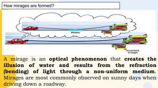 A mirage is an optical phenomenon that creates the
illusion of water and results from the refraction
(bending) of light through a non-uniform medium.
Mirages are most commonly observed on sunny days when
driving down a roadway.
How mirages are formed?
 