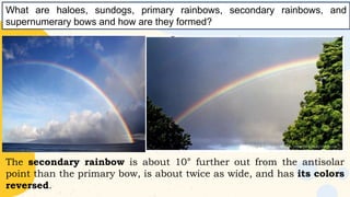 The secondary rainbow is about 10° further out from the antisolar
point than the primary bow, is about twice as wide, and has its colors
reversed.
What are haloes, sundogs, primary rainbows, secondary rainbows, and
supernumerary bows and how are they formed?
 