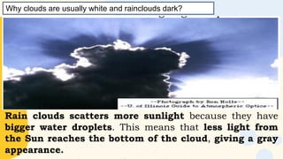 Why clouds are usually white and rainclouds dark?
Rain clouds scatters more sunlight because they have
bigger water droplets. This means that less light from
the Sun reaches the bottom of the cloud, giving a gray
appearance.
 