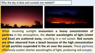 Why the sky is blue and sunsets are reddish?
When incoming sunlight encounters a heavy concentration of
particles in the atmosphere, the shorter wavelengths of light (violet
and blue) are scattered away, resulting in a red sunset. Red sunsets
are often observed from a beach because of the high concentration
of salt particles suspended in the air over the oceans. These particles
effectively scatter shorter wavelengths of light, producing red sunsets.
 