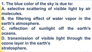 1. The blue color of the sky is due to:
A. selective scattering of visible light by air
molecules.
B. the filtering effect of water vapor in the
earth's atmosphere.
C. reflection of sunlight off the earth's
oceans.
D. transmission of visible light through the
ozone layer in the earth's
stratosphere.
 