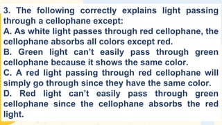 3. The following correctly explains light passing
through a cellophane except:
A. As white light passes through red cellophane, the
cellophane absorbs all colors except red.
B. Green light can’t easily pass through green
cellophane because it shows the same color.
C. A red light passing through red cellophane will
simply go through since they have the same color.
D. Red light can’t easily pass through green
cellophane since the cellophane absorbs the red
light.
 