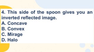 4. This side of the spoon gives you an
inverted reflected image.
A. Concave
B. Convex
C. Mirage
D. Halo
 