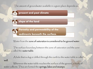 The amount of groundwater available in a given place depends on:
present and past climate
slope of the land
Porosity and permeability of the
sediments beneath the surface.
Water from the zone of saturation is considered to be ground water.
The surface boundary between the zone of saturation and the zone
above is called the water table.
A hole that is dug or drilled through the earth to the water table is called a
well.
Whenever the water table reaches the surface of the ground, a body of
water collects. Thus are formed the springs, lakes and swamps.
 
