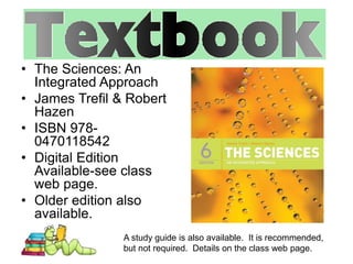 • The Sciences: An 
Integrated Approach 
• James Trefil & Robert 
Hazen 
• ISBN 978- 
0470118542 
• Digital Edition 
Available-see class 
web page. 
• Older edition also 
available. 
A study guide is also available. It is recommended, 
but not required. Details on the class web page. 
 