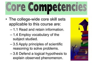 • The college-wide core skill sets 
applicable to this course are: 
– 1.1 Read and retain information. 
– 1.4 Employ vocabulary of the 
subject studied. 
– 3.5 Apply principles of scientific 
reasoning to solve problems. 
– 3.6 Defend a logical hypothesis to 
explain observed phenomenon. 
 