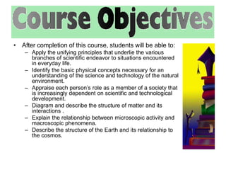 • After completion of this course, students will be able to: 
– Apply the unifying principles that underlie the various 
branches of scientific endeavor to situations encountered 
in everyday life. 
– Identify the basic physical concepts necessary for an 
understanding of the science and technology of the natural 
environment. 
– Appraise each person’s role as a member of a society that 
is increasingly dependent on scientific and technological 
development. 
– Diagram and describe the structure of matter and its 
interactions . 
– Explain the relationship between microscopic activity and 
macroscopic phenomena. 
– Describe the structure of the Earth and its relationship to 
the cosmos. 
 
