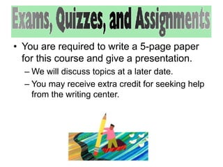 • You are required to write a 5-page paper 
for this course and give a presentation. 
– We will discuss topics at a later date. 
– You may receive extra credit for seeking help 
from the writing center. 
 