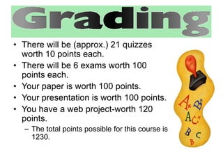 • There will be (approx.) 21 quizzes 
worth 10 points each. 
• There will be 6 exams worth 100 
points each. 
• Your paper is worth 100 points. 
• Your presentation is worth 100 points. 
• You have a web project-worth 120 
points. 
– The total points possible for this course is 
1230. 
 
