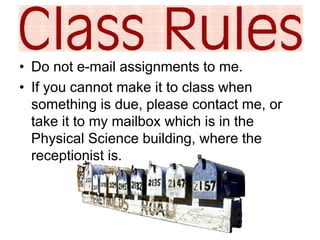 • Do not e-mail assignments to me. 
• If you cannot make it to class when 
something is due, please contact me, or 
take it to my mailbox which is in the 
Physical Science building, where the 
receptionist is. 
 