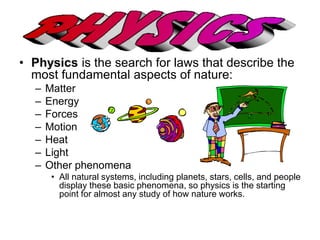 • Physics is the search for laws that describe the 
most fundamental aspects of nature: 
– Matter 
– Energy 
– Forces 
– Motion 
– Heat 
– Light 
– Other phenomena 
• All natural systems, including planets, stars, cells, and people 
display these basic phenomena, so physics is the starting 
point for almost any study of how nature works. 
 