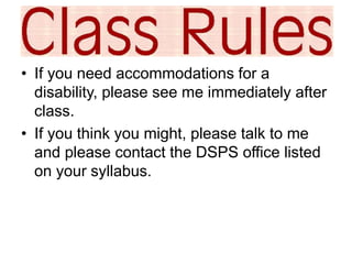 • If you need accommodations for a 
disability, please see me immediately after 
class. 
• If you think you might, please talk to me 
and please contact the DSPS office listed 
on your syllabus. 
 