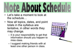 • Let’s take a moment to look at 
the schedule… 
• Now all topics, dates, and point 
totals in the syllabus are 
tentative, in other words they 
may change. 
– It is your responsibility to get that 
information should you happen to 
miss class. 
– I suggest making friends with at 
least one other person in class. 
 