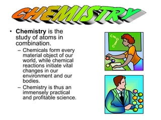 • Chemistry is the 
study of atoms in 
combination. 
– Chemicals form every 
material object of our 
world, while chemical 
reactions initiate vital 
changes in our 
environment and our 
bodies. 
– Chemistry is thus an 
immensely practical 
and profitable science. 
 