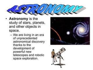 • Astronomy is the 
study of stars, planets, 
and other objects in 
space. 
– We are living in an era 
of unprecedented 
astronomical discovery 
thanks to the 
development of 
powerful new 
telescopes and robotic 
space exploration. 
 
