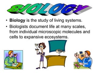 • Biology is the study of living systems. 
• Biologists document life at many scales, 
from individual microscopic molecules and 
cells to expansive ecosystems. 
 