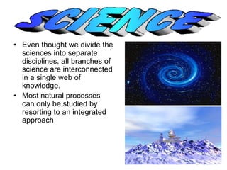 • Even thought we divide the 
sciences into separate 
disciplines, all branches of 
science are interconnected 
in a single web of 
knowledge. 
• Most natural processes 
can only be studied by 
resorting to an integrated 
approach 
 