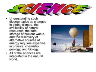 • Understanding such 
diverse topics as changes 
in global climate, the 
availability of natural 
resources, the safe 
storage of nuclear waste, 
and the discovery of 
alternative sources of 
energy requires expertise 
in physics, chemistry, 
geology, and biology. 
• All of the sciences are 
integrated in the natural 
world. 
 