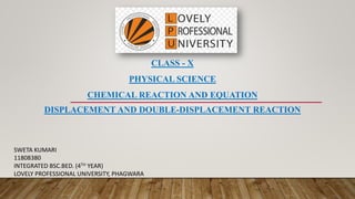 CLASS - X
PHYSICAL SCIENCE
CHEMICAL REACTION AND EQUATION
DISPLACEMENT AND DOUBLE-DISPLACEMENT REACTION
SWETA KUMARI
11808380
INTEGRATED BSC.BED. (4TH YEAR)
LOVELY PROFESSIONAL UNIVERSITY, PHAGWARA
 
