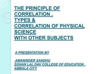 THE PRINCIPLE OF
CORRELATION ,
TYPES &
CORRELATION OF PHYSICAL
SCIENCE
WITH OTHER SUBJECTS
A PRESENTATION BY
AMANINDER SANDHU
SOHAN LAL DAV COLLEGE OF EDUCATION ,
AMBALA CITY
 
