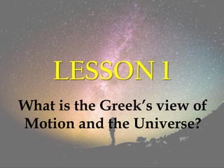 LESSON 1
What is the Greek’s view of
Motion and the Universe?
 