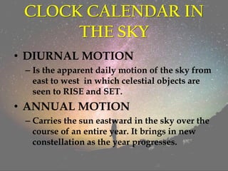CLOCK CALENDAR IN
THE SKY
• DIURNAL MOTION
– Is the apparent daily motion of the sky from
east to west in which celestial objects are
seen to RISE and SET.
• ANNUAL MOTION
– Carries the sun eastward in the sky over the
course of an entire year. It brings in new
constellation as the year progresses.
 